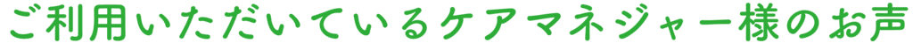 ご利用いただいているケアマネジャー様のお声